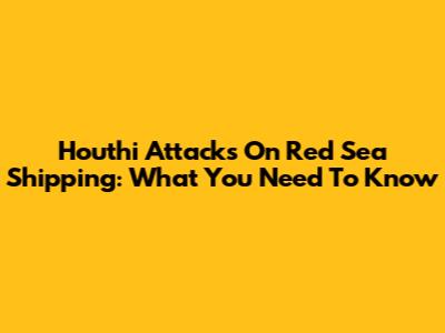 Houthi Attacks On Red Sea Shipping: What You Need To Know