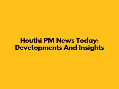 Houthi PM News Today: Developments And Insights