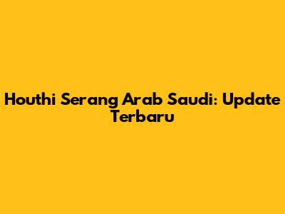 Houthi Serang Arab Saudi: Update Terbaru
