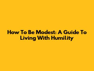 How To Be Modest: A Guide To Living With Humility