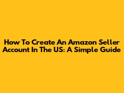 How To Create An Amazon Seller Account In The US: A Simple Guide