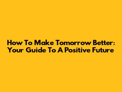 How To Make Tomorrow Better: Your Guide To A Positive Future