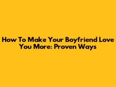 How To Make Your Boyfriend Love You More: Proven Ways
