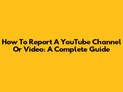 How To Report A YouTube Channel Or Video: A Complete Guide