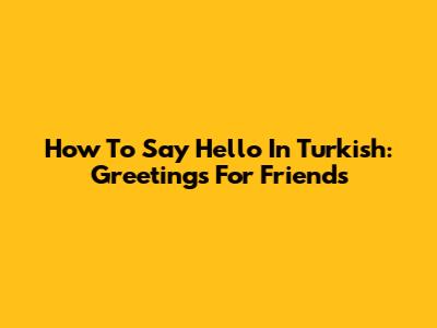 How To Say Hello In Turkish: Greetings For Friends