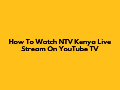 How To Watch NTV Kenya Live Stream On YouTube TV