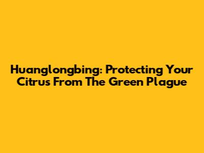 Huanglongbing: Protecting Your Citrus From The Green Plague