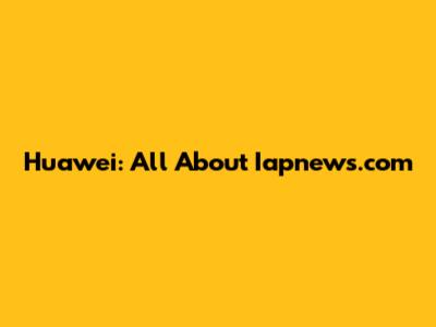 Huawei: All About Iapnews.com