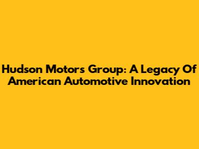 Hudson Motors Group: A Legacy Of American Automotive Innovation