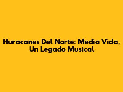 Huracanes Del Norte: Media Vida, Un Legado Musical