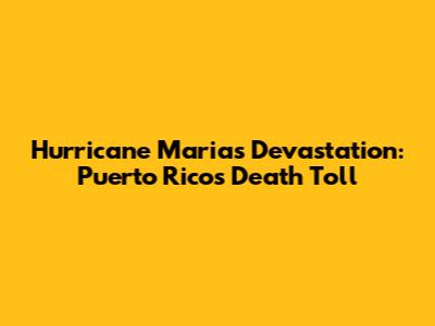 Hurricane Maria's Devastation: Puerto Rico's Death Toll