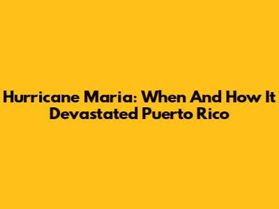 Hurricane Maria: When And How It Devastated Puerto Rico