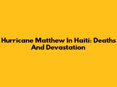 Hurricane Matthew In Haiti: Deaths And Devastation