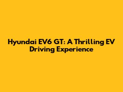 Hyundai EV6 GT: A Thrilling EV Driving Experience