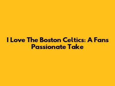 I Love The Boston Celtics: A Fan's Passionate Take