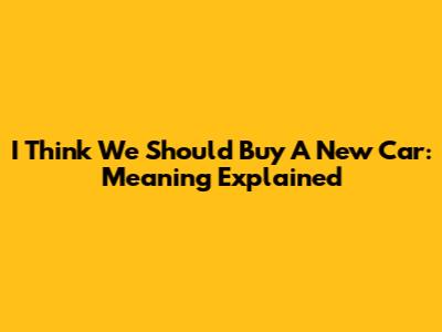 I Think We Should Buy A New Car: Meaning Explained
