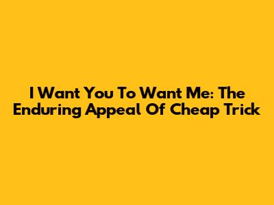 I Want You To Want Me: The Enduring Appeal Of Cheap Trick