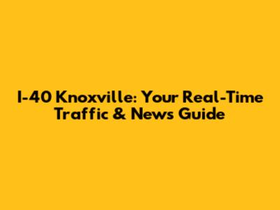 I-40 Knoxville: Your Real-Time Traffic & News Guide