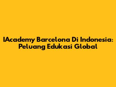 IAcademy Barcelona Di Indonesia: Peluang Edukasi Global