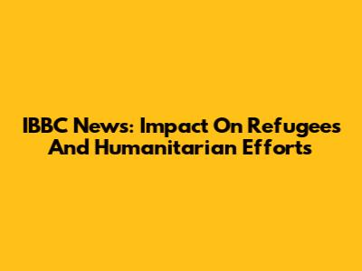 IBBC News: Impact On Refugees And Humanitarian Efforts