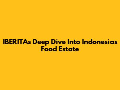 IBERITA's Deep Dive Into Indonesia's Food Estate