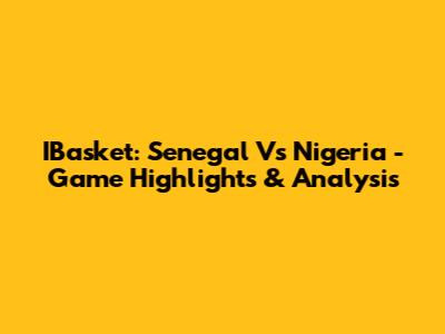 IBasket: Senegal Vs Nigeria - Game Highlights & Analysis