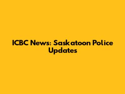 ICBC News: Saskatoon Police Updates