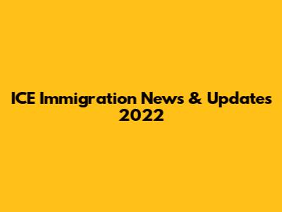 ICE Immigration News & Updates 2022