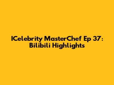 ICelebrity MasterChef Ep 37: Bilibili Highlights