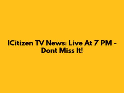 ICitizen TV News: Live At 7 PM - Don't Miss It!