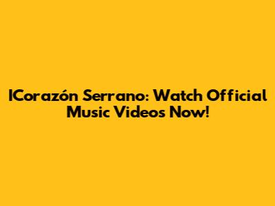 ICorazón Serrano: Watch Official Music Videos Now!