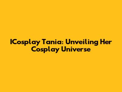 ICosplay Tania: Unveiling Her Cosplay Universe