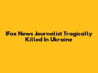 IFox News Journalist Tragically Killed In Ukraine