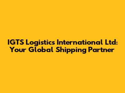 IGTS Logistics International Ltd: Your Global Shipping Partner