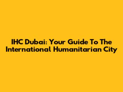 IHC Dubai: Your Guide To The International Humanitarian City