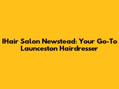 IHair Salon Newstead: Your Go-To Launceston Hairdresser