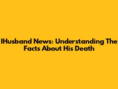 IHusband News: Understanding The Facts About His Death