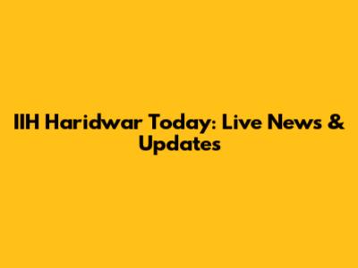IIH Haridwar Today: Live News & Updates
