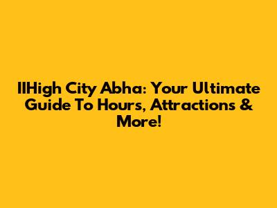 IIHigh City Abha: Your Ultimate Guide To Hours, Attractions & More!