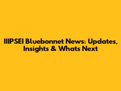 IIIPSEI Bluebonnet News: Updates, Insights & What's Next