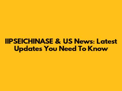IIPSEICHINASE & US News: Latest Updates You Need To Know