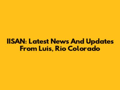 IISAN: Latest News And Updates From Luis, Rio Colorado
