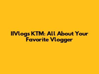 IIVlogs KTM: All About Your Favorite Vlogger