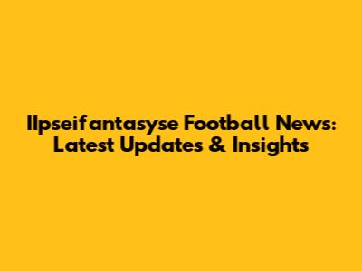 IIpseifantasyse Football News: Latest Updates & Insights
