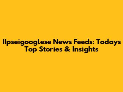 IIpseigooglese News Feeds: Today's Top Stories & Insights