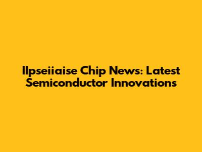 IIpseiiaise Chip News: Latest Semiconductor Innovations