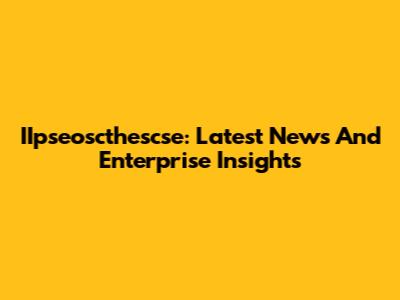 IIpseoscthescse: Latest News And Enterprise Insights