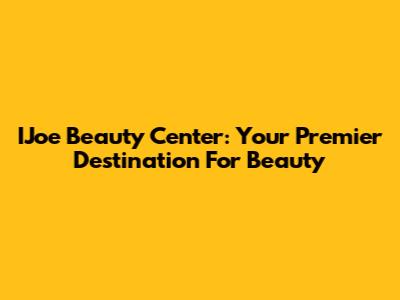 IJoe Beauty Center: Your Premier Destination For Beauty