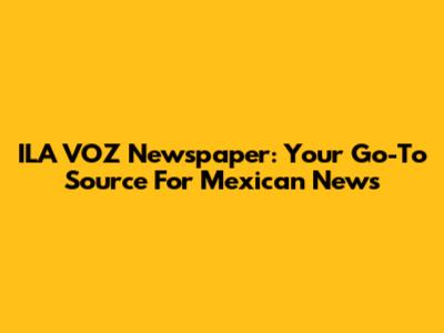 ILA VOZ Newspaper: Your Go-To Source For Mexican News