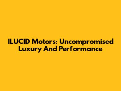ILUCID Motors: Uncompromised Luxury And Performance